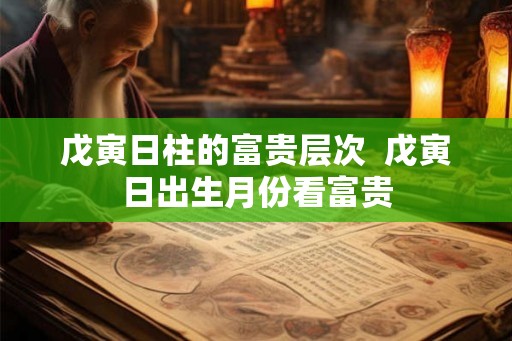 戊寅日柱的富贵层次  戊寅日出生月份看富贵