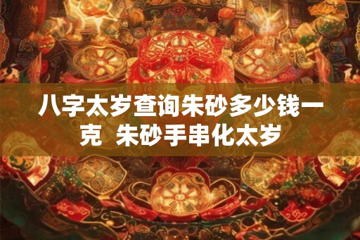 八字太岁查询朱砂多少钱一克  朱砂手串化太岁