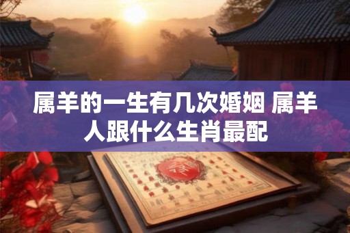 属羊的一生有几次婚姻 属羊人跟什么生肖最配 属羊的一生有几次婚姻 属羊人跟什么生肖最配