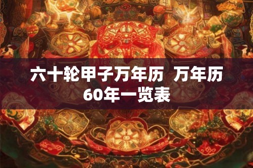六十轮甲子万年历 万年历60年一览表 六十轮甲子万年历 万年历60年一览表