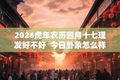 2026虎年农历四月十七理发好不好  今日卦象怎么样