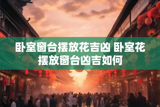 卧室窗台摆放花吉凶 卧室花摆放窗台凶吉如何