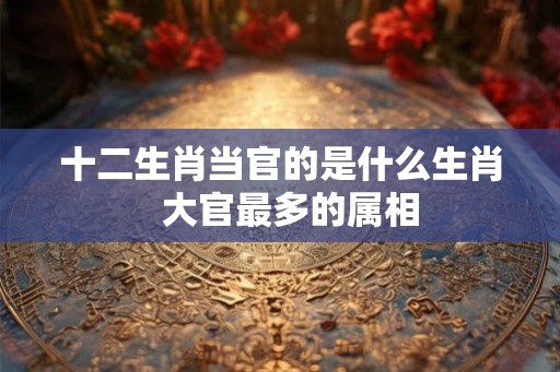 十二生肖当官的是什么生肖  大官最多的属相