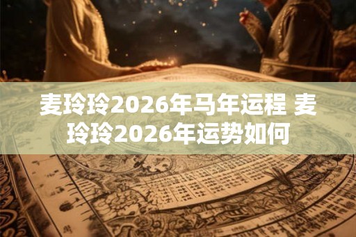 麦玲玲2026年马年运程 麦玲玲2026年运势如何