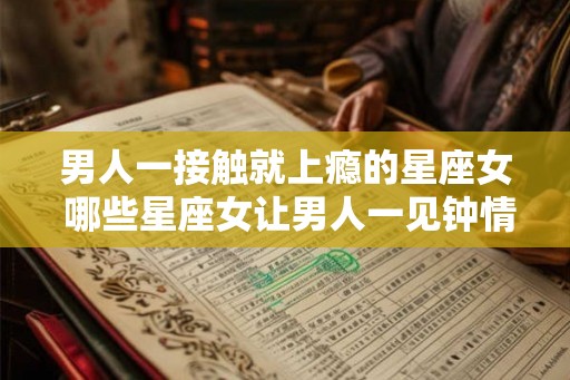 男人一接触就上瘾的星座女 哪些星座女让男人一见钟情