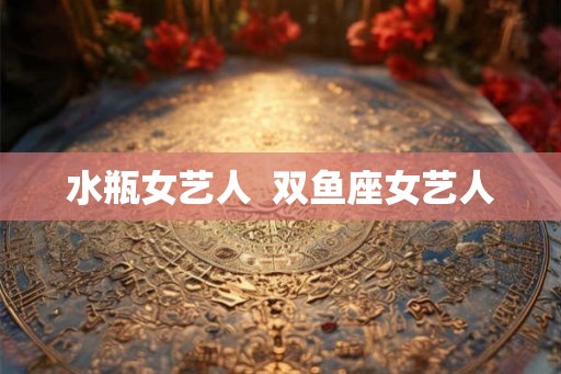 水瓶女艺人  双鱼座女艺人
