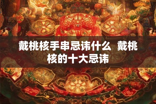 戴桃核手串忌讳什么  戴桃核的十大忌讳