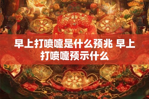 早上打喷嚏是什么预兆 早上打喷嚏预示什么
