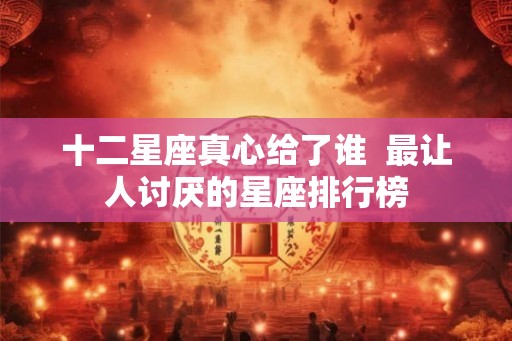 十二星座真心给了谁  最让人讨厌的星座排行榜