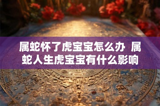 属蛇怀了虎宝宝怎么办  属蛇人生虎宝宝有什么影响