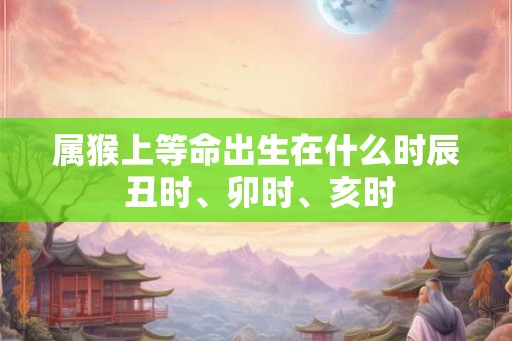 属猴上等命出生在什么时辰 丑时、卯时、亥时