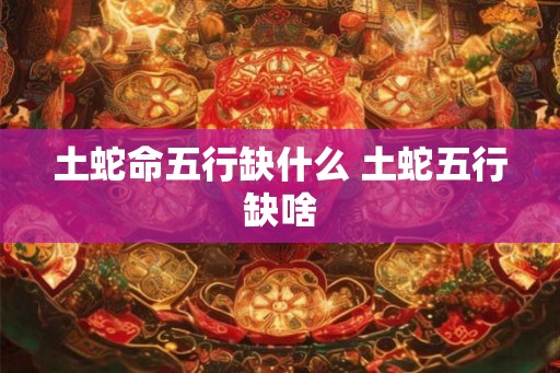 土蛇命五行缺什么 土蛇五行缺啥