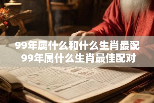 99年属什么和什么生肖最配 99年属什么生肖最佳配对 99年属什么和什么生肖最配 99年属什么生肖最佳配对