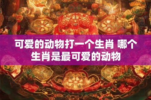 可爱的动物打一个生肖 哪个生肖是最可爱的动物