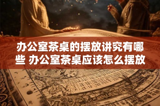 办公室茶桌的摆放讲究有哪些 办公室茶桌应该怎么摆放