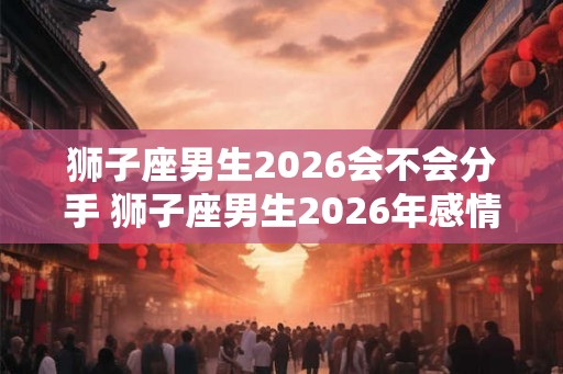 狮子座男生2026会不会分手 狮子座男生2026年感情运势