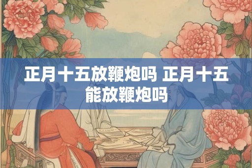 正月十五放鞭炮吗 正月十五能放鞭炮吗