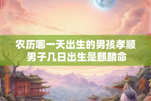农历哪一天出生的男孩孝顺 男子几日出生是麒麟命