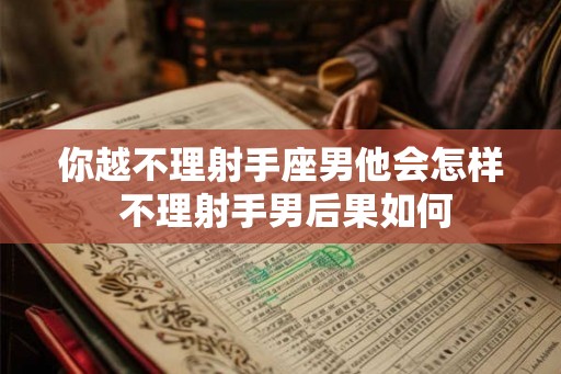 你越不理射手座男他会怎样 不理射手男后果如何