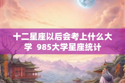 十二星座以后会考上什么大学  985大学星座统计