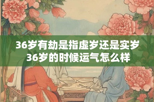 36岁有劫是指虚岁还是实岁 36岁的时候运气怎么样