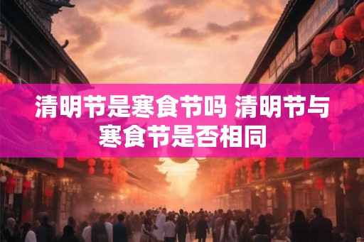 清明节是寒食节吗 清明节与寒食节是否相同 清明节是寒食节吗 清明节与寒食节是否相同