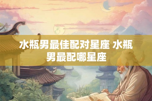 水瓶男最佳配对星座 水瓶男最配哪星座