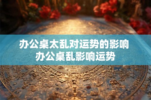 办公桌太乱对运势的影响 办公桌乱影响运势 办公桌太乱对运势的影响 办公桌乱影响运势