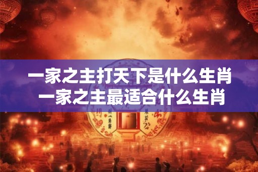 一家之主打天下是什么生肖 一家之主最适合什么生肖