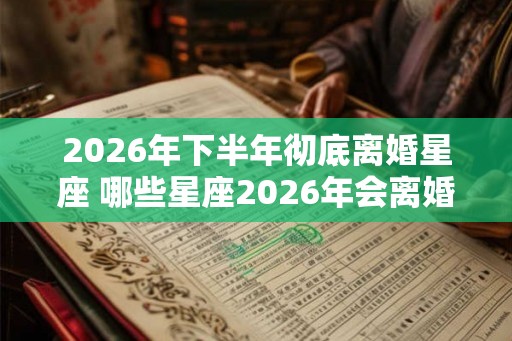 2026年下半年彻底离婚星座 哪些星座2026年会离婚