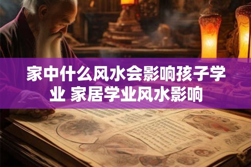家中什么风水会影响孩子学业 家居学业风水影响