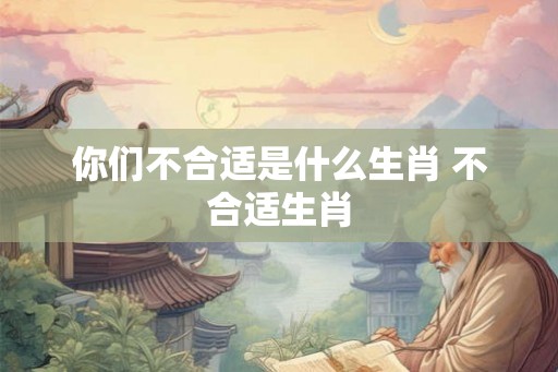 你们不合适是什么生肖 不合适生肖 你们不合适是什么生肖 不合适生肖
