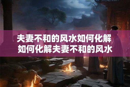 夫妻不和的风水如何化解 如何化解夫妻不和的风水 夫妻不和的风水如何化解 如何化解夫妻不和的风水