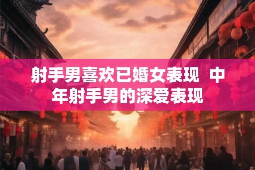 射手男喜欢已婚女表现  中年射手男的深爱表现