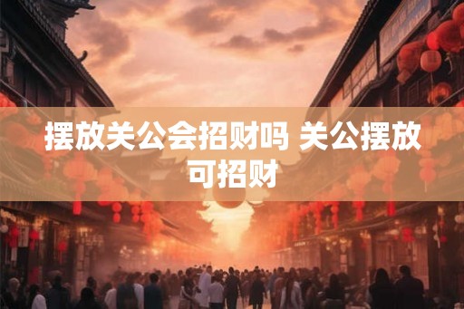 摆放关公会招财吗 关公摆放可招财