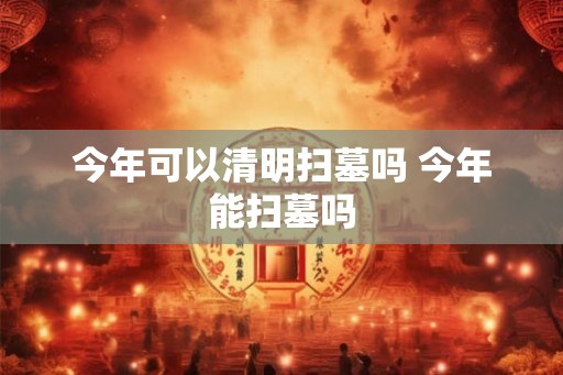 今年可以清明扫墓吗 今年能扫墓吗
