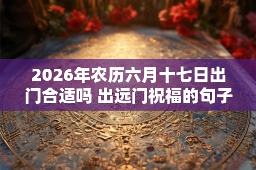 2026年农历六月十七日出门合适吗 出远门祝福的句子