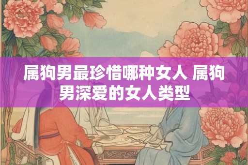 属狗男最珍惜哪种女人 属狗男深爱的女人类型