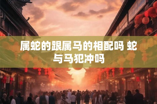 属蛇的跟属马的相配吗 蛇与马犯冲吗