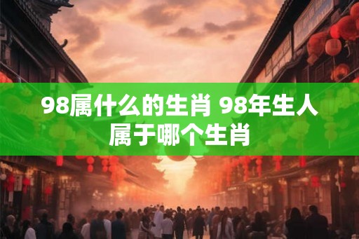 98属什么的生肖 98年生人属于哪个生肖 98属什么的生肖 98年生人属于哪个生肖