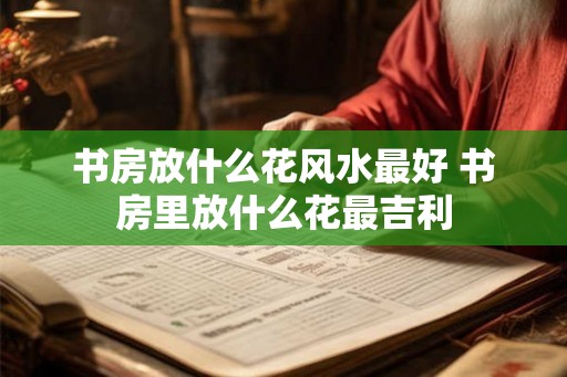 书房放什么花风水最好 书房里放什么花最吉利 书房放什么花风水最好 书房里放什么花最吉利