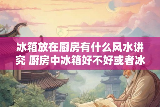 冰箱放在厨房有什么风水讲究 厨房中冰箱好不好或者冰箱放在厨房好吗