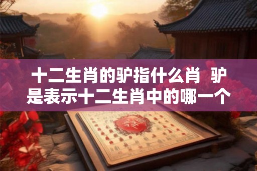 十二生肖的驴指什么肖 驴是表示十二生肖中的哪一个 十二生肖的驴指什么肖 驴是表示十二生肖中的哪一个