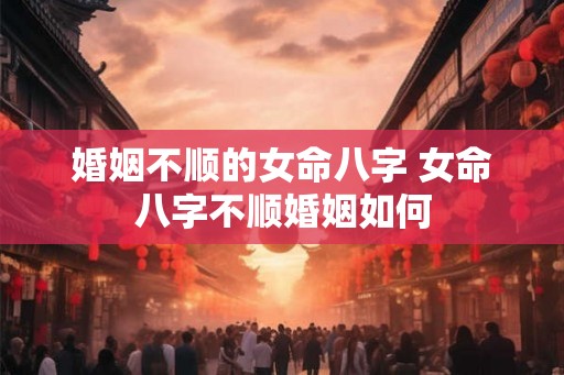 婚姻不顺的女命八字 女命八字不顺婚姻如何 婚姻不顺的女命八字 女命八字不顺婚姻如何