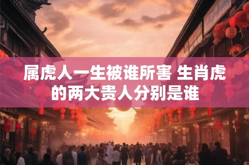 属虎人一生被谁所害 生肖虎的两大贵人分别是谁