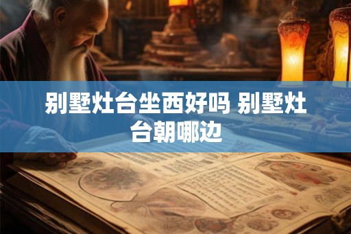 别墅灶台坐西好吗 别墅灶台朝哪边 别墅灶台坐西好吗 别墅灶台朝哪边