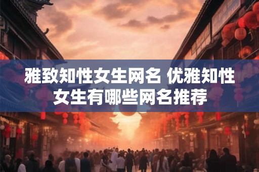 雅致知性女生网名 优雅知性女生有哪些网名推荐 雅致知性女生网名 优雅知性女生有哪些网名推荐