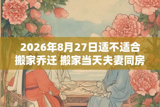 2026年8月27日适不适合搬家乔迁 搬家当天夫妻同房好吗