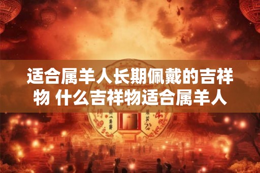 适合属羊人长期佩戴的吉祥物 什么吉祥物适合属羊人长期佩戴 适合属羊人长期佩戴的吉祥物 什么吉祥物适合属羊人长期佩戴