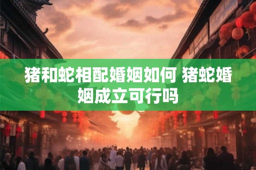 猪和蛇相配婚姻如何 猪蛇婚姻成立可行吗 猪和蛇相配婚姻如何 猪蛇婚姻成立可行吗